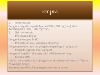 renpra 
1. Kemotherapi. 
Dengan analgetik seperti Aspirin (300 – 600 mg/hari) atau 
Acetaminofen (300 – 600 mg/hari). 
2. Elektromekanis. 
· Penerapan dingin. 
Dengan kantong es 24 0C 
· Pembalutan atau wrapping eksternal. 
Dengan pembalutan atau pengendongan bagian yang sakit. 
· Posisi ditinggikan atau diangkat. 
Dengan ditinggikan jika yang sakit adalah ekstremitas. 
· Latihan ROM. 
Latihan pelan-pelan dan penggunaan semampunya sesudah 48 jam. 
Penyangga beban. 
Semampunya dilakukan penggunaan secara penuh. 
 