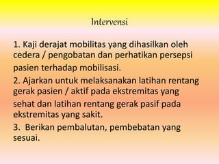 Intervensi 
1. Kaji derajat mobilitas yang dihasilkan oleh 
cedera / pengobatan dan perhatikan persepsi 
pasien terhadap mobilisasi. 
2. Ajarkan untuk melaksanakan latihan rentang 
gerak pasien / aktif pada ekstremitas yang 
sehat dan latihan rentang gerak pasif pada 
ekstremitas yang sakit. 
3. Berikan pembalutan, pembebatan yang 
sesuai. 
 