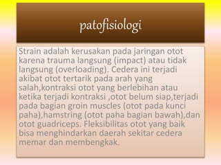patofisiologi 
Strain adalah kerusakan pada jaringan otot 
karena trauma langsung (impact) atau tidak 
langsung (overloading). Cedera ini terjadi 
akibat otot tertarik pada arah yang 
salah,kontraksi otot yang berlebihan atau 
ketika terjadi kontraksi ,otot belum siap,terjadi 
pada bagian groin muscles (otot pada kunci 
paha),hamstring (otot paha bagian bawah),dan 
otot guadriceps. Fleksibilitas otot yang baik 
bisa menghindarkan daerah sekitar cedera 
memar dan membengkak. 
 