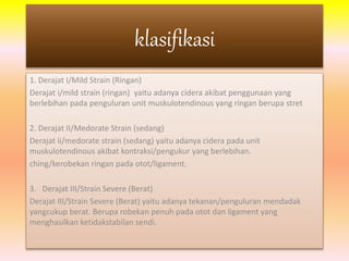 klasifikasi 
1. Derajat I/Mild Strain (Ringan) 
Derajat i/mild strain (ringan) yaitu adanya cidera akibat penggunaan yang 
berlebihan pada penguluran unit muskulotendinous yang ringan berupa stret 
2. Derajat II/Medorate Strain (sedang) 
Derajat ii/medorate strain (sedang) yaitu adanya cidera pada unit 
muskulotendinous akibat kontraksi/pengukur yang berlebihan. 
ching/kerobekan ringan pada otot/ligament. 
3. Derajat III/Strain Severe (Berat) 
Derajat III/Strain Severe (Berat) yaitu adanya tekanan/penguluran mendadak 
yangcukup berat. Berupa robekan penuh pada otot dan ligament yang 
menghasilkan ketidakstabilan sendi. 
 