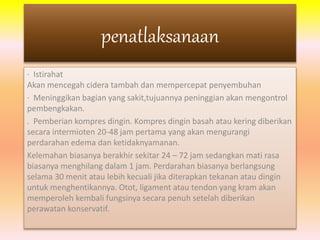 penatlaksanaan 
· Istirahat 
Akan mencegah cidera tambah dan mempercepat penyembuhan 
· Meninggikan bagian yang sakit,tujuannya peninggian akan mengontrol 
pembengkakan. 
. Pemberian kompres dingin. Kompres dingin basah atau kering diberikan 
secara intermioten 20-48 jam pertama yang akan mengurangi 
perdarahan edema dan ketidaknyamanan. 
Kelemahan biasanya berakhir sekitar 24 – 72 jam sedangkan mati rasa 
biasanya menghilang dalam 1 jam. Perdarahan biasanya berlangsung 
selama 30 menit atau lebih kecuali jika diterapkan tekanan atau dingin 
untuk menghentikannya. Otot, ligament atau tendon yang kram akan 
memperoleh kembali fungsinya secara penuh setelah diberikan 
perawatan konservatif. 
 