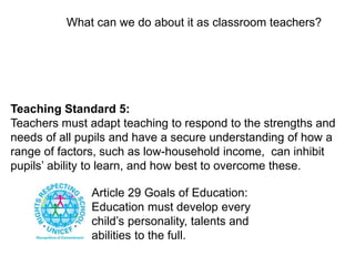 What can we do about it as classroom teachers? 
Teaching Standard 5: 
Teachers must adapt teaching to respond to the strengths and 
needs of all pupils and have a secure understanding of how a 
range of factors, such as low-household income, can inhibit 
pupils’ ability to learn, and how best to overcome these. 
Article 29 Goals of Education: 
Education must develop every 
child’s personality, talents and 
abilities to the full. 
 