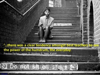 ‘…there was a clear tendency amongst best teachers to see 
the power of the humdrum, the everyday.’ 
Practice Perfect, Lemov, D; Woolway E; Yezzi, K p5-6 
Photo Credit used through Creative Commons 
 