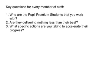 Key questions for every member of staff: 
1. Who are the Pupil Premium Students that you work 
with? 
2. Are they delivering nothing less than their best? 
3. What specific actions are you taking to accelerate their 
progress? 
 