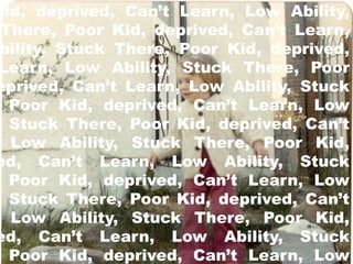 Kid, deprived, Can’t Learn, Low Ability, 
There, Poor Kid, deprived, Can’t Learn, 
Ability, Stuck There, Poor Kid, deprived, 
Learn, Low Ability, Stuck There, Poor 
deprived, Can’t Learn, Low Ability, Stuck 
Poor Kid, deprived, Can’t Learn, Low 
Ability, Stuck There, Poor Kid, deprived, Can’t 
Low Ability, Stuck There, Poor Kid, 
deprived, Can’t Learn, Low Ability, Stuck 
Poor Kid, deprived, Can’t Learn, Low 
Ability, Stuck There, Poor Kid, deprived, Can’t 
Low Ability, Stuck There, Poor Kid, 
deprived, Can’t Learn, Low Ability, Stuck 
Poor Kid, deprived, Can’t Learn, Low 
 