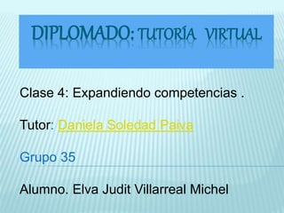 DIPLOMADO: TUTORÍA VIRTUAL 
Clase 4: Expandiendo competencias . 
Tutor: Daniela Soledad Paiva 
Grupo 35 
Alumno. Elva Judit Villarreal Michel 
 