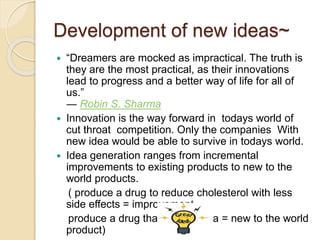 Development of new ideas~ 
 “Dreamers are mocked as impractical. The truth is 
they are the most practical, as their innovations 
lead to progress and a better way of life for all of 
us.” 
― Robin S. Sharma 
 Innovation is the way forward in todays world of 
cut throat competition. Only the companies With 
new idea would be able to survive in todays world. 
 Idea generation ranges from incremental 
improvements to existing products to new to the 
world products. 
( produce a drug to reduce cholesterol with less 
side effects = improvement 
produce a drug that cures ebola = new to the world 
product) 
 