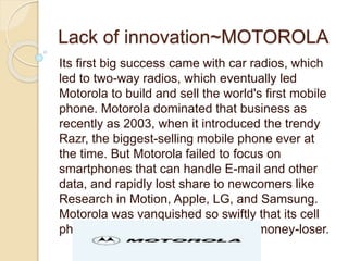 Lack of innovation~MOTOROLA 
Its first big success came with car radios, which 
led to two-way radios, which eventually led 
Motorola to build and sell the world's first mobile 
phone. Motorola dominated that business as 
recently as 2003, when it introduced the trendy 
Razr, the biggest-selling mobile phone ever at 
the time. But Motorola failed to focus on 
smartphones that can handle E-mail and other 
data, and rapidly lost share to newcomers like 
Research in Motion, Apple, LG, and Samsung. 
Motorola was vanquished so swiftly that its cell 
phone division became a perennial money-loser. 
 