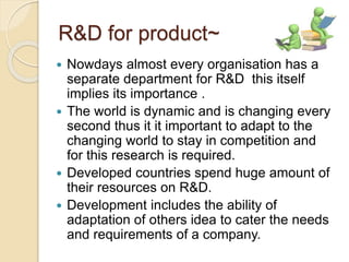 R&D for product~ 
 Nowdays almost every organisation has a 
separate department for R&D this itself 
implies its importance . 
 The world is dynamic and is changing every 
second thus it it important to adapt to the 
changing world to stay in competition and 
for this research is required. 
 Developed countries spend huge amount of 
their resources on R&D. 
 Development includes the ability of 
adaptation of others idea to cater the needs 
and requirements of a company. 
 