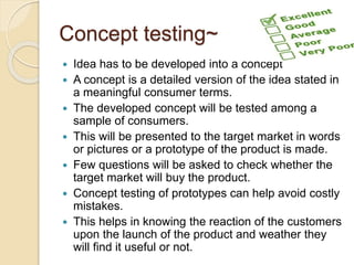 Concept testing~ 
 Idea has to be developed into a concept 
 A concept is a detailed version of the idea stated in 
a meaningful consumer terms. 
 The developed concept will be tested among a 
sample of consumers. 
 This will be presented to the target market in words 
or pictures or a prototype of the product is made. 
 Few questions will be asked to check whether the 
target market will buy the product. 
 Concept testing of prototypes can help avoid costly 
mistakes. 
 This helps in knowing the reaction of the customers 
upon the launch of the product and weather they 
will find it useful or not. 
 