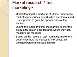 Market research / Test 
marketing~ 
 Understanding the market is of utmost importance , 
market offers various opportunities and threats and 
it is important to grab the opportunities at the 
earliest. 
 During the test marketing, the marketers offer the 
product for sale in a limited area where they can 
measure the response. 
 Based on the results of test marketing, marketers 
determines how the marketing mix should be 
adjusted before a full scale launch. 
 