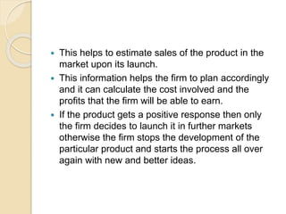  This helps to estimate sales of the product in the 
market upon its launch. 
 This information helps the firm to plan accordingly 
and it can calculate the cost involved and the 
profits that the firm will be able to earn. 
 If the product gets a positive response then only 
the firm decides to launch it in further markets 
otherwise the firm stops the development of the 
particular product and starts the process all over 
again with new and better ideas. 
 
