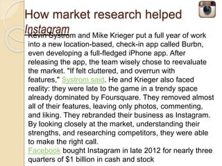How market research helped 
Instagram 
Kevin Systrom and Mike Krieger put a full year of work 
into a new location-based, check-in app called Burbn, 
even developing a full-fledged iPhone app. After 
releasing the app, the team wisely chose to reevaluate 
the market. "If felt cluttered, and overrun with 
features," Systrom said. He and Krieger also faced 
reality: they were late to the game in a trendy space 
already dominated by Foursquare. They removed almost 
all of their features, leaving only photos, commenting, 
and liking. They rebranded their business as Instagram. 
By looking closely at the market, understanding their 
strengths, and researching competitors, they were able 
to make the right call. 
Facebook bought Instagram in late 2012 for nearly three 
quarters of $1 billion in cash and stock 
 