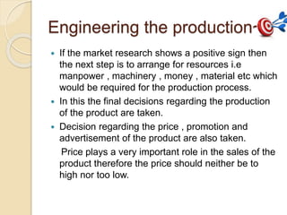 Engineering the production~ 
 If the market research shows a positive sign then 
the next step is to arrange for resources i.e 
manpower , machinery , money , material etc which 
would be required for the production process. 
 In this the final decisions regarding the production 
of the product are taken. 
 Decision regarding the price , promotion and 
advertisement of the product are also taken. 
Price plays a very important role in the sales of the 
product therefore the price should neither be to 
high nor too low. 
 