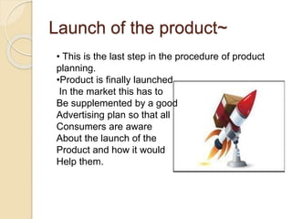 Launch of the product~ 
• This is the last step in the procedure of product 
planning. 
•Product is finally launched 
In the market this has to 
Be supplemented by a good 
Advertising plan so that all 
Consumers are aware 
About the launch of the 
Product and how it would 
Help them. 
 