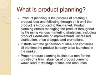 What is product planning? 
 Product planning is the process of creating a 
product idea and following through on it until the 
product is introduced to the market. Product 
planning entails managing the product throughout 
its life using various marketing strategies, including 
product extensions or improvements, increased 
distribution, price changes and promotions. 
 It starts with the generation of idea and continues 
till the time the product is ready to be launched in 
the market. 
 Proper product planning is sine qua non for the 
growth of a firm , absence of product planning 
would lead to wastage of time and resources. 
 
