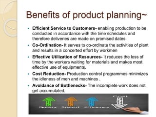 Benefits of product planning~ 
 Efficient Service to Customers- enabling production to be 
conducted in accordance with the time schedules and 
therefore deliveries are made on promised dates 
 Co-Ordination- It serves to co-ordinate the activities of plant 
and results in a concerted effort by workmen 
 Effective Utilization of Resources- It reduces the loss of 
time by the workers waiting for materials and makes most 
effective use of equipments. 
 Cost Reduction- Production control programmes minimizes 
the idleness of men and machines . 
 Avoidance of Bottlenecks- The incomplete work does not 
get accumulated. 
 