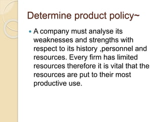 Determine product policy~ 
 A company must analyse its 
weaknesses and strengths with 
respect to its history ,personnel and 
resources. Every firm has limited 
resources therefore it is vital that the 
resources are put to their most 
productive use. 
 
