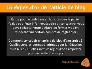 15 règles d’or de l’article de blog
Écrire pour le web a ses spécificités que le papier
n’exige pas. Pour informer, séduire et convaincre, vous
devez adapter votre écriture au format web en
respectant un certain nombre de règles d’or.
Comment concevoir un article de blog d’entreprise ?
Quelles sont les bonnes pratiques pour la rédaction
d’un billet ? Quelles sont les règles d’or à respecter
pour un contenu au top ?
ArticleDeBlog.com
 