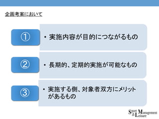 企画考案において
• 実施内容が目的につながるもの①
• 長期的、定期的実施が可能なもの②
• 実施する側、対象者双方にメリット
があるもの③
 