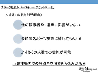 →競技場内での難点を克服できる強みがある
他の観戦者や、選手に影響が少ない
長時間スポーツ施設に触れてもらえる
より多くの人数での実施が可能
＜場外での実施を行う理由＞
スポーツ観戦＆バーベキュー「チケット同一化」
 