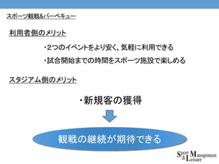 ・２つのイベントをより安く、気軽に利用できる
・試合開始までの時間をスポーツ施設で楽しめる
・新規客の獲得
利用者側のメリット
スタジアム側のメリット
観戦の継続が期待できる
スポーツ観戦&バーベキュー
 