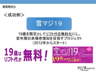 19歳を限定としてリフト代を無料化にし、
若年層の来場者増加を目指すプロジェクト
（2012年からスタート）
雪マジ１９
＜成功例＞
観戦無料化
 
