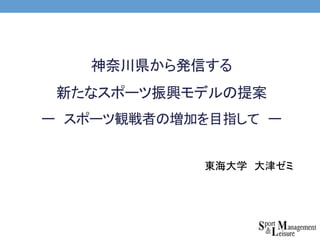 神奈川県から発信する
新たなスポーツ振興モデルの提案
ー スポーツ観戦者の増加を目指して ー
東海大学 大津ゼミ
 