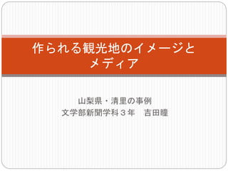 山梨県・清里の事例
文学部新聞学科３年 吉田瞳
作られる観光地のイメージと
メディア
 