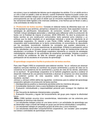 era ocioso y que no realizaba las labores que le asignaban los adultos. O si un adulto envía a
un niño a traer el caballo y éste se demora, cuando finalmente regresa le puede contar una
historia sobre posibles riesgos que una persona puede pasar en estos contextos y sobre las
preocupaciones por las que pasa el adulto que se encuentra esperándolo. En ese sentido,
las narraciones están ligadas a las vivencias cotidianas, a los hechos que se llevan a cabo y
a las actividades de todos los días
2.- Producción de textos escritos: Consiste en elaborar textos de diferentes tipos con el
fin de expresar lo que sentimos, pensamos o deseamos comunicar. Esta capacidad involucra
estrategias de planificación, textualización, de corrección, revisión y edición del texto.
También incluye estrategias personales y colectivas para reflexionar sobre la producción de
textos con la finalidad de mejorar el proceso. (DCN 2009,344). Es decir la producción de
textos escritos es una construcción comunicativa, tanto personal como colectiva y un
enfoque que ha dado resultado en el aprendizaje individual y social del estudiante es el
aprendizaje cooperativo. En relación a esto Panitz (1998), señala que: “El aprendizaje
cooperativo está fundamentado en la teoría constructivista, el conocimiento es descubierto
por los escolares, reconstruido mediante los conceptos que puedan relacionarse y
expandidos a través de nuevas experiencias de aprendizaje. Enfatiza la participación activa
de los estudiantes en el proceso, porque el aprendizaje surge de transacciones entre los
estudiantes y el profesor. El aprendizaje cooperativo representa un conjunto de estrategias
metodológicas centradas en las actividades de enseñanza aprendizaje, dirigidas a prevenir
con eficacia los problemas de falta de cohesión grupal a través de la interacción y
participación de los escolares en el proceso de aprendizaje”.
El aprendizaje cooperativo facilita la producción de textos escritos.
Para Jean Piaget (1950) la cooperación para elaborar escritos “es un esfuerzo por alcanzar
objetivos comunes mientras se coordinan los propios sentimientos y puntos de vista con la
conciencia de la existencia de los sentimientos y puntos de vista de los demás, plasmados
en la escritura”. “El aprendizaje cooperativo en la tradición piagetiana apunta a acelerar el
desarrollo intelectual de una persona forzándola a alcanzar el consenso con otros escolares
que sostienen puntos de vista opuestos sobre las respuestas a las tareas
escolares escritas”.
Johnson y Johnson (2002) define las siguientes condiciones para la calidad del aprendizaje
cooperativo aplicado a la producción de textos escritos:
1. Interdependencia positiva (y claramente percibida) entre los miembros del grupo.
2. Considerable interacción (cara a cara) facilitadora del aprendizaje.
3. Evaluación individualizada y responsabilidad personal para conseguir los objetivos del
grupo.
4. Uso frecuente de destrezas interpersonales y grupales.
5. Evaluación frecuente y regular del funcionamiento del grupo para mejorar la efectividad
futura.
Millis (1996) también enuncia cinco características, relacionadas con las anteriores pero
expresadas en términos más directos:
1. Los estudiantes trabajan juntos en una tarea común o en actividades de aprendizaje que
se desarrollan mejor a través del trabajo en grupo que de forma individualista o competitiva.
2. Los estudiantes trabajan en pequeños grupos de entre dos y cinco miembros.
3. Los estudiantes desarrollan comportamientos cooperativos, “pro sociales” para completar
sus tareas o actividades de aprendizaje comunes.
 
