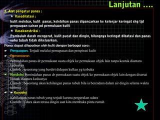 Lanjutan ….
3. Alat pengatur panas :
 Vasodilatasi :
kulit melebar, kulit panas, kelebihan panas dipancarkan ke kelenjar keringat shg tjd
penguapan cairan pd permukaan kulit
 Vasokonstriksi :
Pembuluh darah mengerut, kulit pucat dan dingin, hilangnya keringat dibatasi dan panas
suhu tubuh tidak dikeluarkan.
Panas dapat dilepaskan oleh kulit dengan berbagai cara :
 Penguapan, Terjadi melalui pernapasan dan prespirasi kulit
 Pemancaran
Pemindahan panas dr permukaan suatu objek ke permukaan objek lain tanpa kontak diantara
keduanya
Contoh : seseorang yang berdiri didepan kulkas yg terbuka
 Konduksi Pemindahan panas dr permukaan suatu objek ke permukaan objek lain dengan disertai
kontak diantara keduanya
Contoh : Seseorang akan kehilangan panas tubuh bila ia berendam dalam air dingin selama waktu
tertentu
  Konveksi
Kehilangan panas tubuh yang terjadi karena pergerakan udara
Contoh : Udara akan terasa dingin saat kita membuka pintu rumah
 