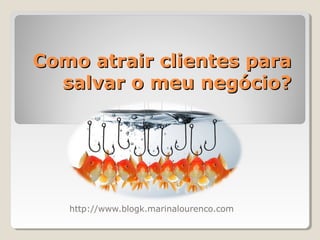Como atrair clientes paraComo atrair clientes para
salvar o meu negócio?salvar o meu negócio?
http://www.blogk.marinalourenco.com
 