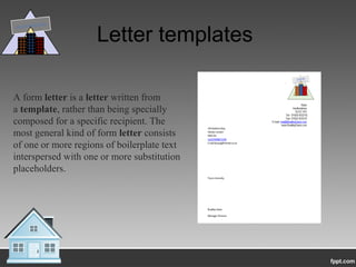 Letter templates
A form letter is a letter written from
a template, rather than being specially
composed for a specific recipient. The
most general kind of form letter consists
of one or more regions of boilerplate text
interspersed with one or more substitution
placeholders.
DAVIS BUILDERS
 