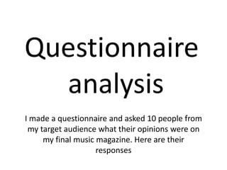 Questionnaire
analysis
I made a questionnaire and asked 10 people from
my target audience what their opinions were on
my final music magazine. Here are their
responses
 
