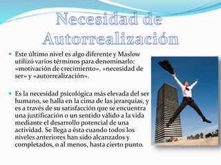  Este último nivel es algo diferente y Maslow
utilizó varios términos para denominarlo:
«motivación de crecimiento», «necesidad de
ser» y «autorrealización».
 Es la necesidad psicológica más elevada del ser
humano, se halla en la cima de las jerarquías, y
es a través de su satisfacción que se encuentra
una justificación o un sentido válido a la vida
mediante el desarrollo potencial de una
actividad. Se llega a ésta cuando todos los
niveles anteriores han sido alcanzados y
completados, o al menos, hasta cierto punto.
 