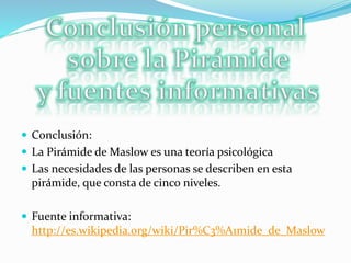  Conclusión:
 La Pirámide de Maslow es una teoría psicológica
 Las necesidades de las personas se describen en esta
pirámide, que consta de cinco niveles.
 Fuente informativa:
http://es.wikipedia.org/wiki/Pir%C3%A1mide_de_Maslow
 