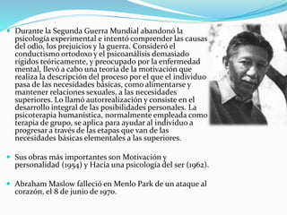  Durante la Segunda Guerra Mundial abandonó la
psicología experimental e intentó comprender las causas
del odio, los prejuicios y la guerra. Consideró el
conductismo ortodoxo y el psicoanálisis demasiado
rígidos teóricamente, y preocupado por la enfermedad
mental, llevó a cabo una teoría de la motivación que
realiza la descripción del proceso por el que el individuo
pasa de las necesidades básicas, como alimentarse y
mantener relaciones sexuales, a las necesidades
superiores. Lo llamó autorrealización y consiste en el
desarrollo integral de las posibilidades personales. La
psicoterapia humanística, normalmente empleada como
terapia de grupo, se aplica para ayudar al individuo a
progresar a través de las etapas que van de las
necesidades básicas elementales a las superiores.
 Sus obras más importantes son Motivación y
personalidad (1954) y Hacia una psicología del ser (1962).
 Abraham Maslow falleció en Menlo Park de un ataque al
corazón, el 8 de junio de 1970.
 