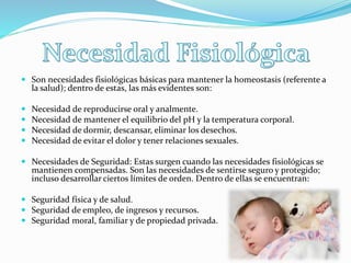  Son necesidades fisiológicas básicas para mantener la homeostasis (referente a
la salud); dentro de estas, las más evidentes son:
 Necesidad de reproducirse oral y analmente.
 Necesidad de mantener el equilibrio del pH y la temperatura corporal.
 Necesidad de dormir, descansar, eliminar los desechos.
 Necesidad de evitar el dolor y tener relaciones sexuales.
 Necesidades de Seguridad: Estas surgen cuando las necesidades fisiológicas se
mantienen compensadas. Son las necesidades de sentirse seguro y protegido;
incluso desarrollar ciertos límites de orden. Dentro de ellas se encuentran:
 Seguridad física y de salud.
 Seguridad de empleo, de ingresos y recursos.
 Seguridad moral, familiar y de propiedad privada.
 