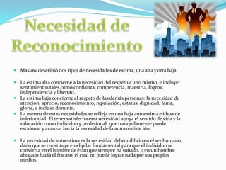  Maslow describió dos tipos de necesidades de estima, una alta y otra baja.
 La estima alta concierne a la necesidad del respeto a uno mismo, e incluye
sentimientos tales como confianza, competencia, maestría, logros,
independencia y libertad.
 La estima baja concierne al respeto de las demás personas: la necesidad de
atención, aprecio, reconocimiento, reputación, estatus, dignidad, fama,
gloria, e incluso dominio.
 La merma de estas necesidades se refleja en una baja autoestima e ideas de
inferioridad. El tener satisfecha esta necesidad apoya el sentido de vida y la
valoración como individuo y profesional, que tranquilamente puede
escalonar y avanzar hacia la necesidad de la autorrealización.
 La necesidad de autoestima es la necesidad del equilibrio en el ser humano,
dado que se constituye en el pilar fundamental para que el individuo se
convierta en el hombre de éxito que siempre ha soñado, o en un hombre
abocado hacia el fracaso, el cual no puede lograr nada por sus propios
medios.
 