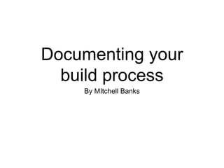 Documenting your
build process
By MItchell Banks
 