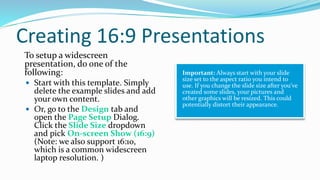Creating 16:9 Presentations
To setup a widescreen
presentation, do one of the
following:
 Start with this template. Simply
delete the example slides and add
your own content.
 Or, go to the Design tab and
open the Page Setup Dialog.
Click the Slide Size dropdown
and pick On-screen Show (16:9)
(Note: we also support 16:10,
which is a common widescreen
laptop resolution. )
Important: Always start with your slide
size set to the aspect ratio you intend to
use. If you change the slide size after you’ve
created some slides, your pictures and
other graphics will be resized. This could
potentially distort their appearance.
 