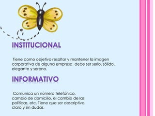  Tiene como objetivo resaltar y mantener la imagen
corporativa de alguna empresa, debe ser serio, sólido,
elegante y sereno.
Comunica un número telefónico,
cambio de domicilio, el cambio de las
políticas, etc. Tiene que ser descriptivo,
claro y sin dudas.
 