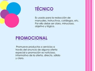 Es usado para la redacción de
manuales, instructivos, catálogos, etc.
Por ello debe ser claro, minucioso,
objetivo y lógico.
	
  Promueve productos o servicios a
través del anuncio de alguna oferta
especial o promoción es noticioso,
informativo de la oferta, directo, sólido
y claro.
 