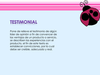Pone de relieve el testimonio de algún
líder de opinión a fin de convencer de
las ventajas de un producto o servicio,
se describen las experiencias con el
producto, el fin de este texto es
establecer convicciones, por lo cual
debe ser creíble, adecuado y real.
 