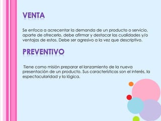 Se enfoca a acrecentar la demanda de un producto o servicio,
aparte de ofrecerlo, debe afirmar y destacar las cualidades y/o
ventajas de estos. Debe ser agresivo a la vez que descriptivo.
	
  Tiene como misión preparar el lanzamiento de la nueva
presentación de un producto. Sus características son el interés, la
espectacularidad y la lógica.
 