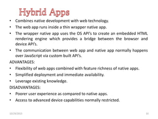 • Combines native development with web technology.
• The web app runs inside a thin wrapper native app.
• The wrapper native app uses the OS API’s to create an embedded HTML
rendering engine which provides a bridge between the browser and
device API’s.
• The communication between web app and native app normally happens
over JavaScript via custom built API’s.
ADVANTAGES:
• Flexibility of web apps combined with feature richness of native apps.
• Simplified deployment and immediate availability.
• Leverage existing knowledge.
DISADVANTAGES:
• Poorer user experience as compared to native apps.
• Access to advanced device capabilities normally restricted.
10/29/2015 10
 
