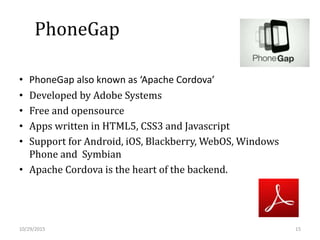 PhoneGap
• PhoneGap also known as ‘Apache Cordova’
• Developed by Adobe Systems
• Free and opensource
• Apps written in HTML5, CSS3 and Javascript
• Support for Android, iOS, Blackberry, WebOS, Windows
Phone and Symbian
• Apache Cordova is the heart of the backend.
10/29/2015 15
 
