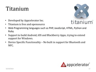 Titanium
• Developed by Appcelerator Inc.
• Titanium is free and opensource
• Web Programming languages such as PHP, JavaScript, HTML, Python and
Ruby.
• Support to build Android, iOS and Blackberry Apps, trying to extend
support for Windows.
• Device Specific Functionality – No built in support for Bluetooth and
NFC.
10/29/2015 17
 