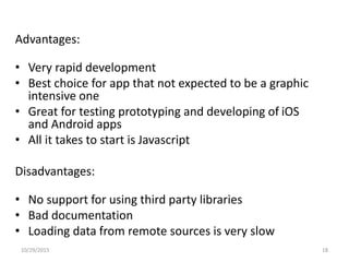 Advantages:
• Very rapid development
• Best choice for app that not expected to be a graphic
intensive one
• Great for testing prototyping and developing of iOS
and Android apps
• All it takes to start is Javascript
Disadvantages:
• No support for using third party libraries
• Bad documentation
• Loading data from remote sources is very slow
10/29/2015 18
 