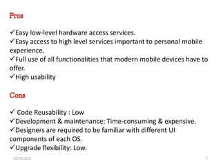 Easy low-level hardware access services.
Easy access to high level services important to personal mobile
experience.
Full use of all functionalities that modern mobile devices have to
offer.
High usability
 Code Reusability : Low
Development & maintenance: Time-consuming & expensive.
Designers are required to be familiar with different UI
components of each OS.
Upgrade flexibility: Low.
10/29/2015 7
 